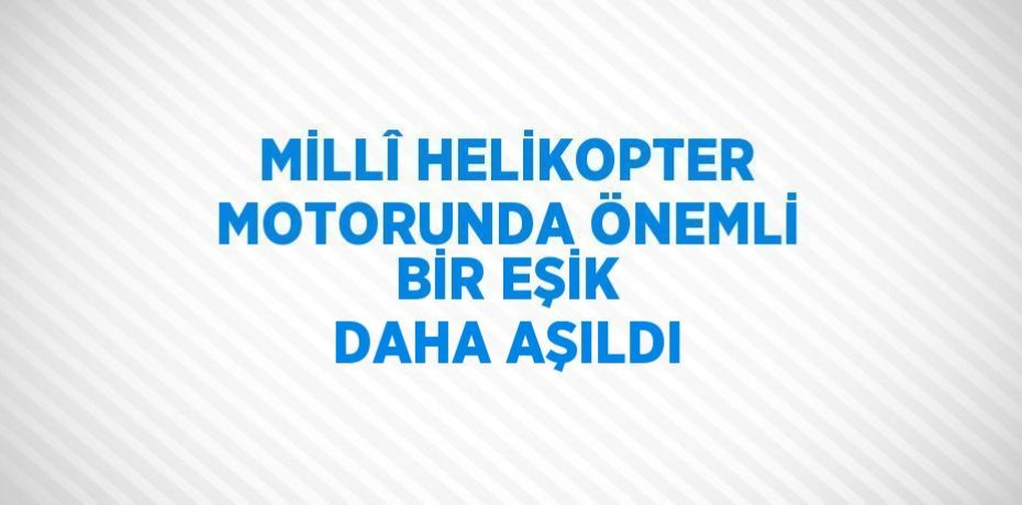MİLLÎ HELİKOPTER MOTORUNDA ÖNEMLİ BİR EŞİK DAHA AŞILDI