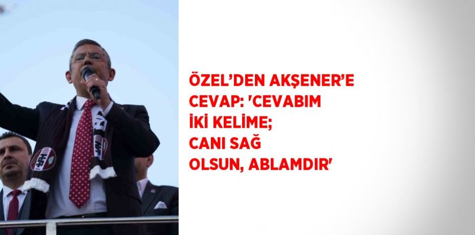 ÖZEL’DEN AKŞENER’E CEVAP: 'CEVABIM İKİ KELİME; CANI SAĞ OLSUN, ABLAMDIR'