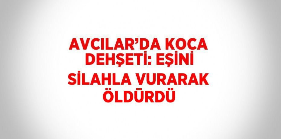 AVCILAR’DA KOCA DEHŞETİ: EŞİNİ SİLAHLA VURARAK ÖLDÜRDÜ