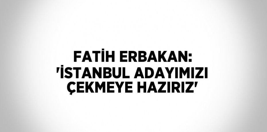 FATİH ERBAKAN: 'İSTANBUL ADAYIMIZI ÇEKMEYE HAZIRIZ'