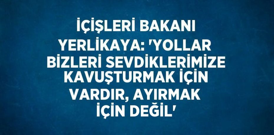 İÇİŞLERİ BAKANI YERLİKAYA: 'YOLLAR BİZLERİ SEVDİKLERİMİZE KAVUŞTURMAK İÇİN VARDIR, AYIRMAK İÇİN DEĞİL'