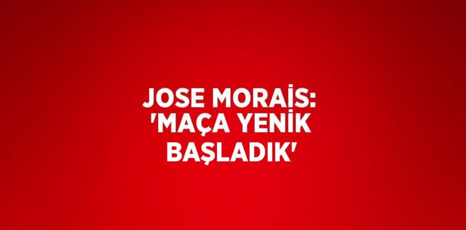 JOSE MORAİS: 'MAÇA YENİK BAŞLADIK'