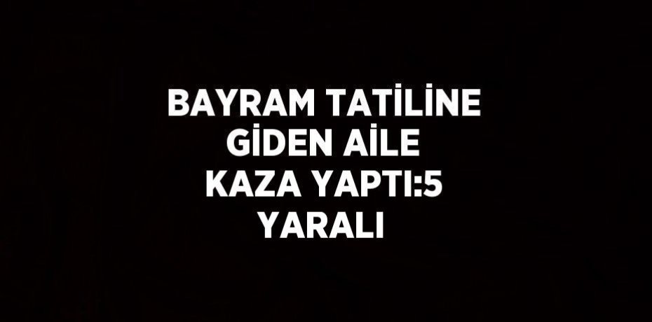 BAYRAM TATİLİNE GİDEN AİLE KAZA YAPTI:5 YARALI