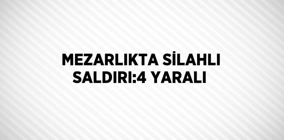 MEZARLIKTA SİLAHLI SALDIRI:4 YARALI