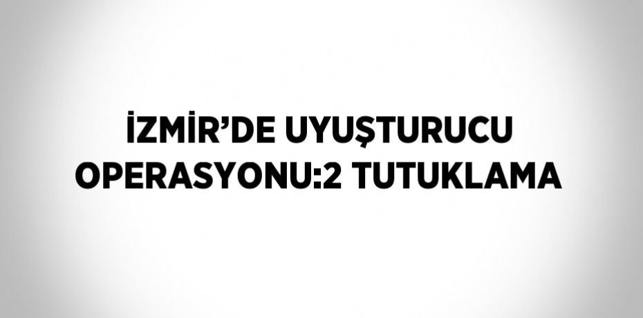 İZMİR’DE UYUŞTURUCU OPERASYONU:2 TUTUKLAMA