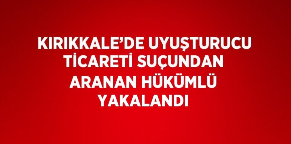 KIRIKKALE’DE UYUŞTURUCU TİCARETİ SUÇUNDAN ARANAN HÜKÜMLÜ YAKALANDI