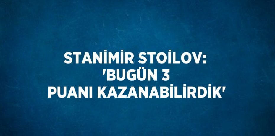 STANİMİR STOİLOV: 'BUGÜN 3 PUANI KAZANABİLİRDİK'