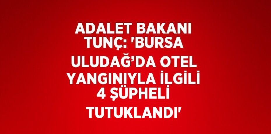 ADALET BAKANI TUNÇ: 'BURSA ULUDAĞ’DA OTEL YANGINIYLA İLGİLİ 4 ŞÜPHELİ TUTUKLANDI'