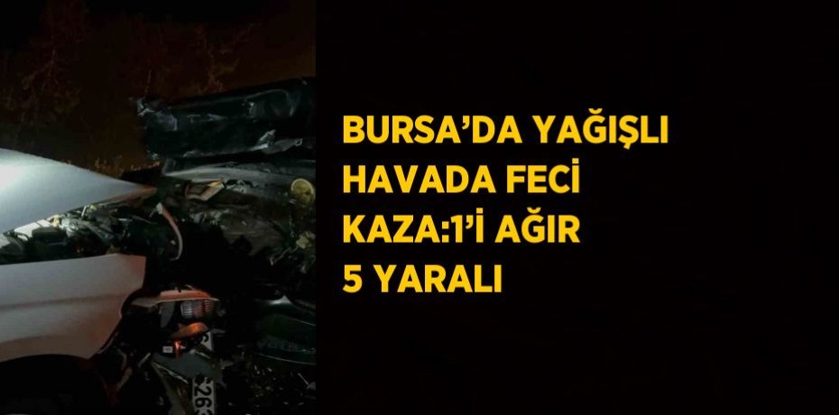 BURSA’DA YAĞIŞLI HAVADA FECİ KAZA:1’İ AĞIR 5 YARALI