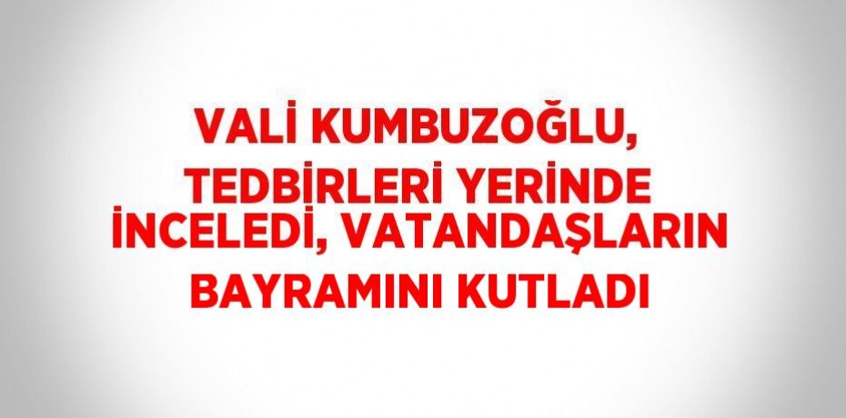 VALİ KUMBUZOĞLU, TEDBİRLERİ YERİNDE İNCELEDİ, VATANDAŞLARIN BAYRAMINI KUTLADI