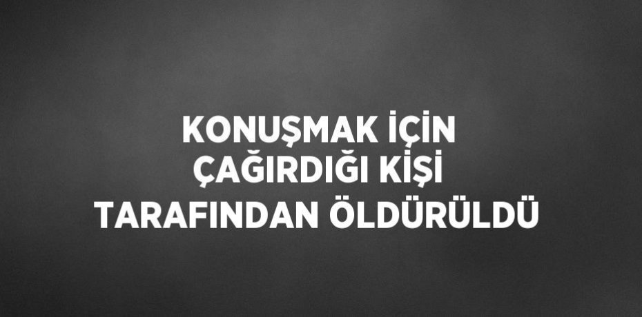 KONUŞMAK İÇİN ÇAĞIRDIĞI KİŞİ TARAFINDAN ÖLDÜRÜLDÜ