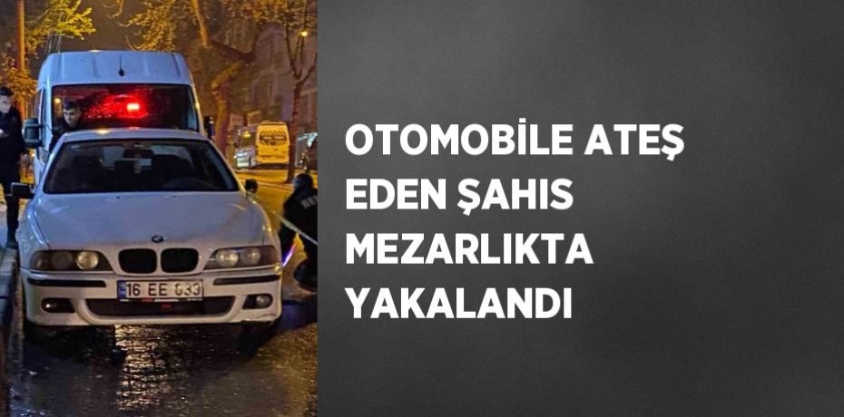 OTOMOBİLE ATEŞ EDEN ŞAHIS MEZARLIKTA YAKALANDI