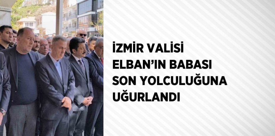 İZMİR VALİSİ ELBAN’IN BABASI SON YOLCULUĞUNA UĞURLANDI