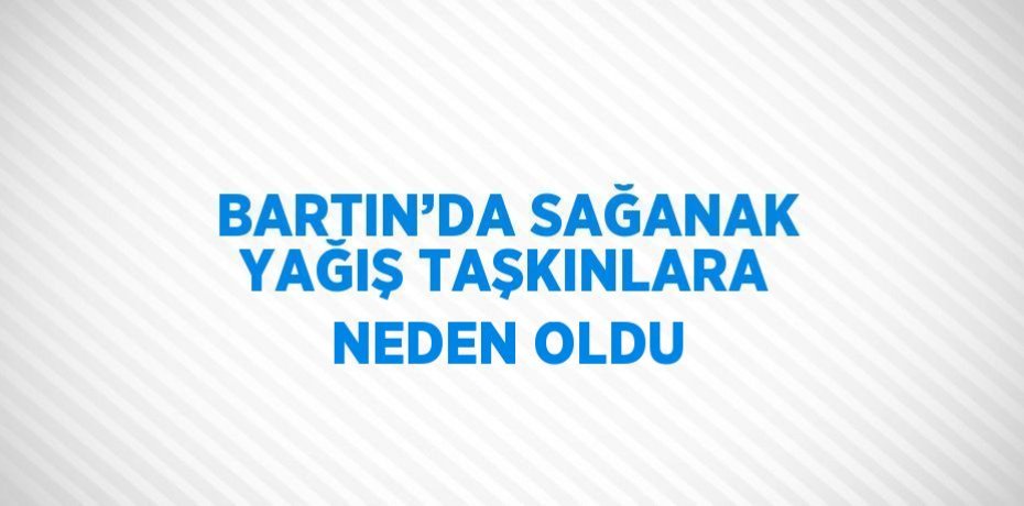 BARTIN’DA SAĞANAK YAĞIŞ TAŞKINLARA NEDEN OLDU