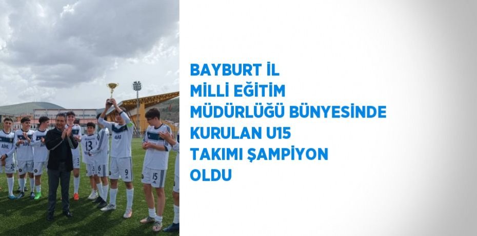 BAYBURT İL MİLLİ EĞİTİM MÜDÜRLÜĞÜ BÜNYESİNDE KURULAN U15 TAKIMI ŞAMPİYON OLDU