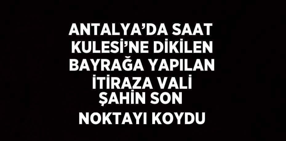 ANTALYA’DA SAAT KULESİ’NE DİKİLEN BAYRAĞA YAPILAN İTİRAZA VALİ ŞAHİN SON NOKTAYI KOYDU