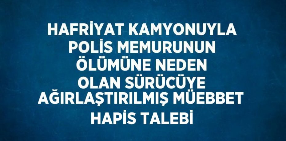HAFRİYAT KAMYONUYLA POLİS MEMURUNUN ÖLÜMÜNE NEDEN OLAN SÜRÜCÜYE AĞIRLAŞTIRILMIŞ MÜEBBET HAPİS TALEBİ