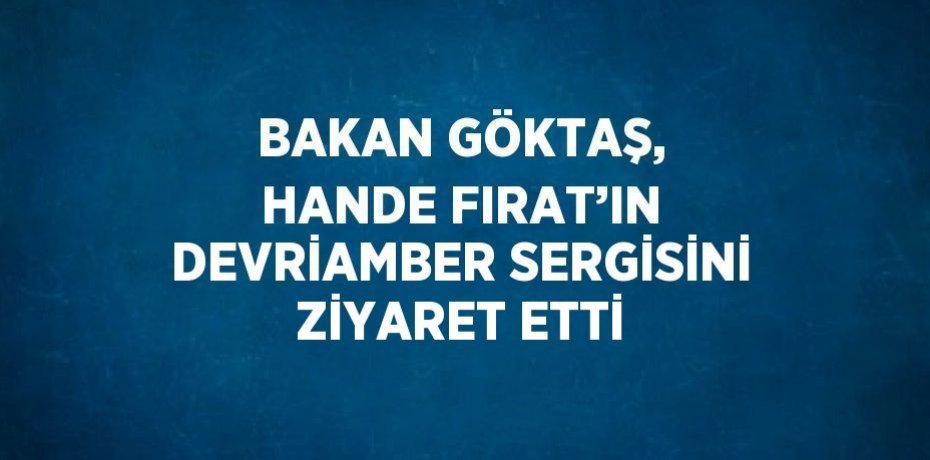 BAKAN GÖKTAŞ, HANDE FIRAT’IN DEVRİAMBER SERGİSİNİ ZİYARET ETTİ