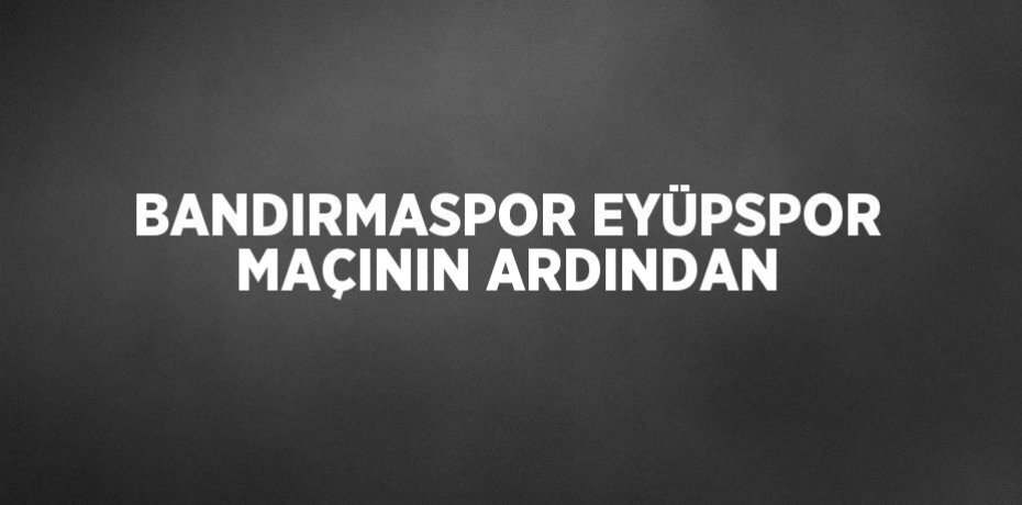 BANDIRMASPOR EYÜPSPOR MAÇININ ARDINDAN