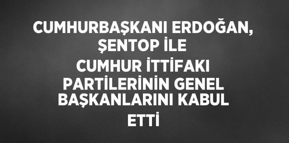 CUMHURBAŞKANI ERDOĞAN, ŞENTOP İLE CUMHUR İTTİFAKI PARTİLERİNİN GENEL BAŞKANLARINI KABUL ETTİ