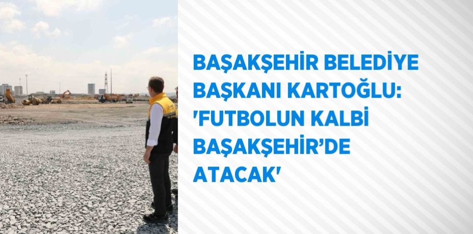 BAŞAKŞEHİR BELEDİYE BAŞKANI KARTOĞLU: 'FUTBOLUN KALBİ BAŞAKŞEHİR’DE ATACAK'