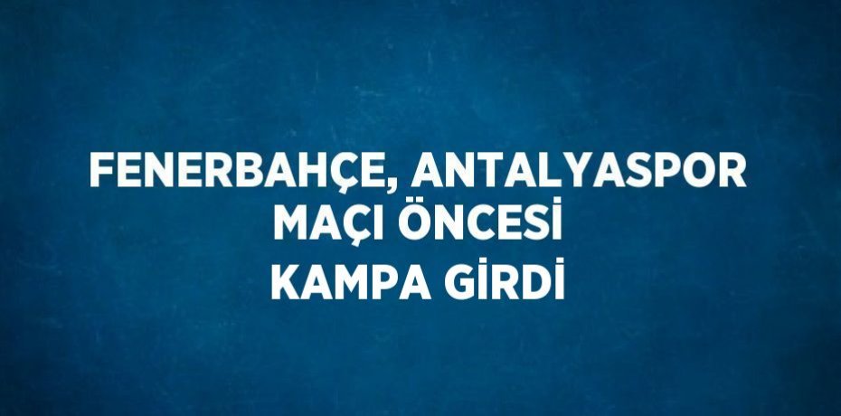 FENERBAHÇE, ANTALYASPOR MAÇI ÖNCESİ KAMPA GİRDİ