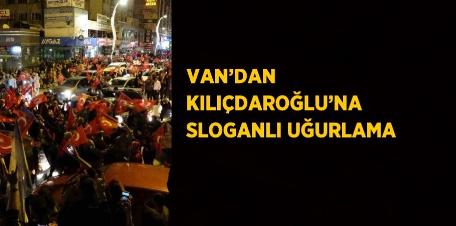 VAN’DAN KILIÇDAROĞLU’NA SLOGANLI UĞURLAMA