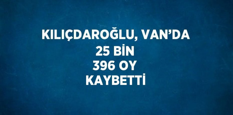 KILIÇDAROĞLU, VAN’DA 25 BİN 396 OY KAYBETTİ