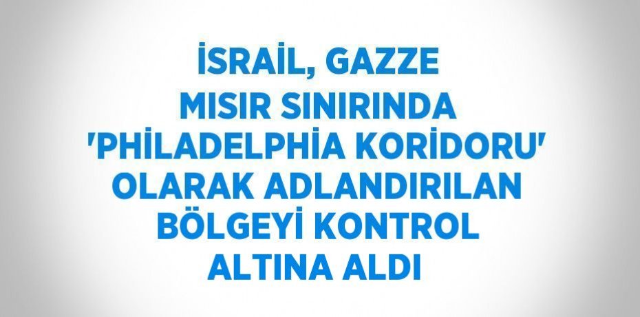 İSRAİL, GAZZE MISIR SINIRINDA 'PHİLADELPHİA KORİDORU' OLARAK ADLANDIRILAN BÖLGEYİ KONTROL ALTINA ALDI