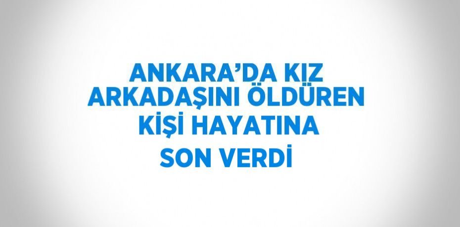 ANKARA’DA KIZ ARKADAŞINI ÖLDÜREN KİŞİ HAYATINA SON VERDİ