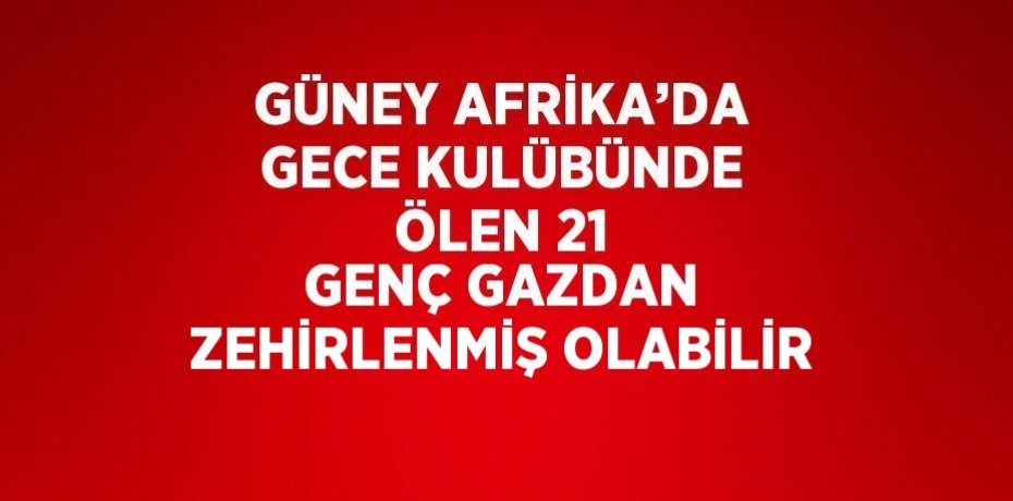 GÜNEY AFRİKA’DA GECE KULÜBÜNDE ÖLEN 21 GENÇ GAZDAN ZEHİRLENMİŞ OLABİLİR