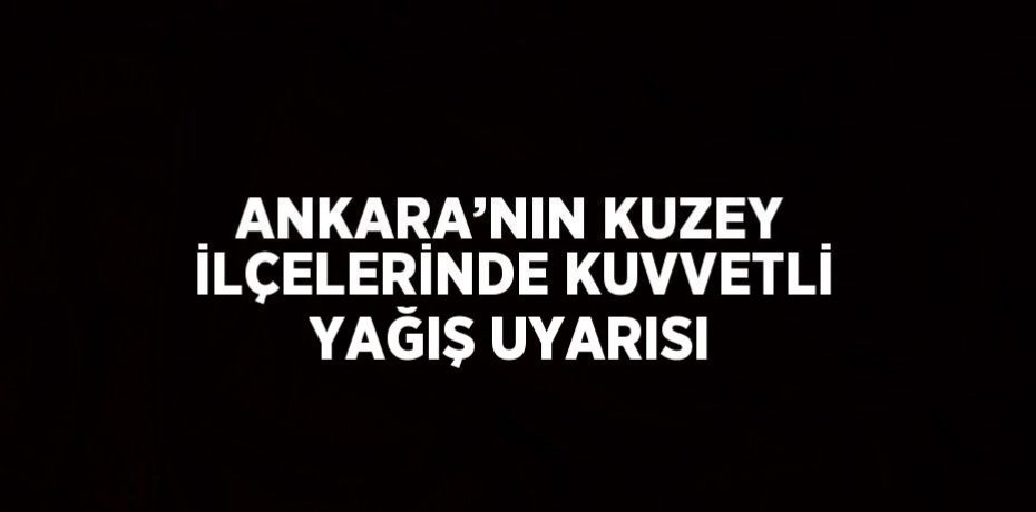 ANKARA’NIN KUZEY İLÇELERİNDE KUVVETLİ YAĞIŞ UYARISI