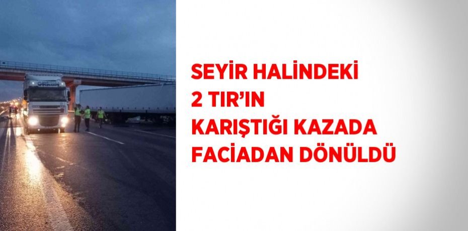 SEYİR HALİNDEKİ 2 TIR’IN KARIŞTIĞI KAZADA FACİADAN DÖNÜLDÜ