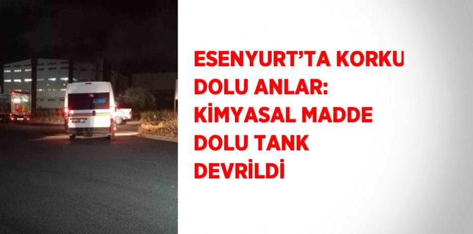 ESENYURT’TA KORKU DOLU ANLAR: KİMYASAL MADDE DOLU TANK DEVRİLDİ