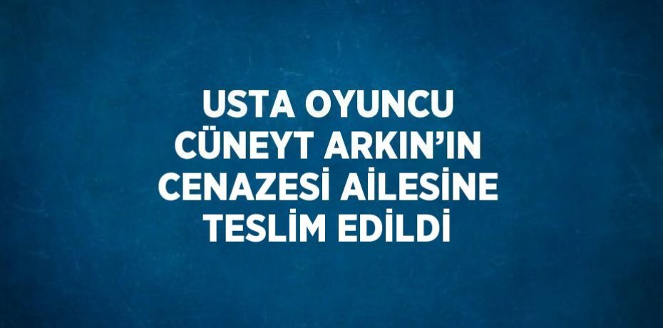 USTA OYUNCU CÜNEYT ARKIN’IN CENAZESİ AİLESİNE TESLİM EDİLDİ