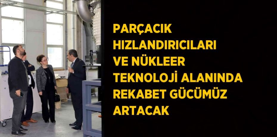 PARÇACIK HIZLANDIRICILARI VE NÜKLEER TEKNOLOJİ ALANINDA REKABET GÜCÜMÜZ ARTACAK