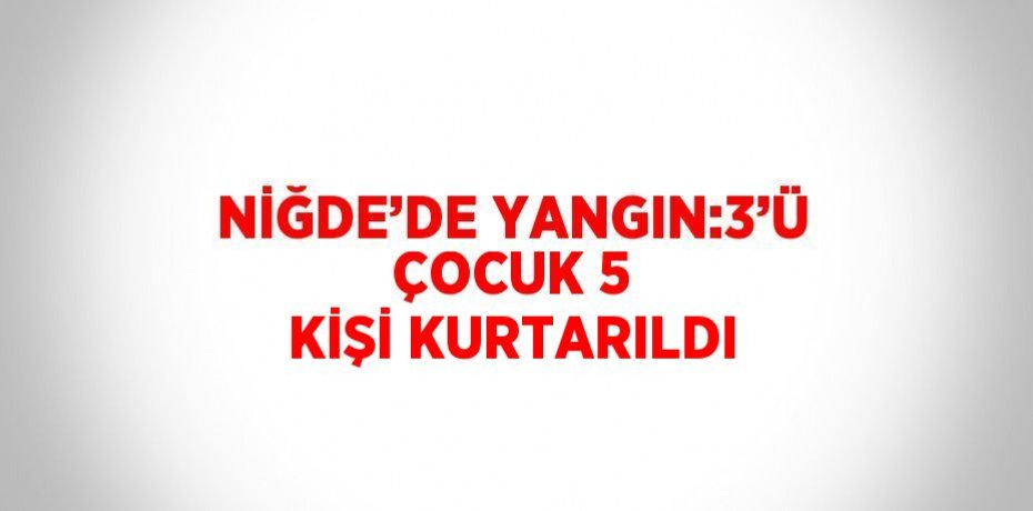 NİĞDE’DE YANGIN:3’Ü ÇOCUK 5 KİŞİ KURTARILDI