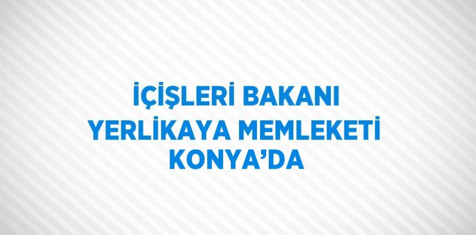 İÇİŞLERİ BAKANI YERLİKAYA MEMLEKETİ KONYA’DA