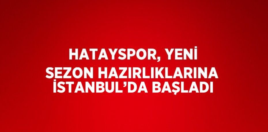 HATAYSPOR, YENİ SEZON HAZIRLIKLARINA İSTANBUL’DA BAŞLADI