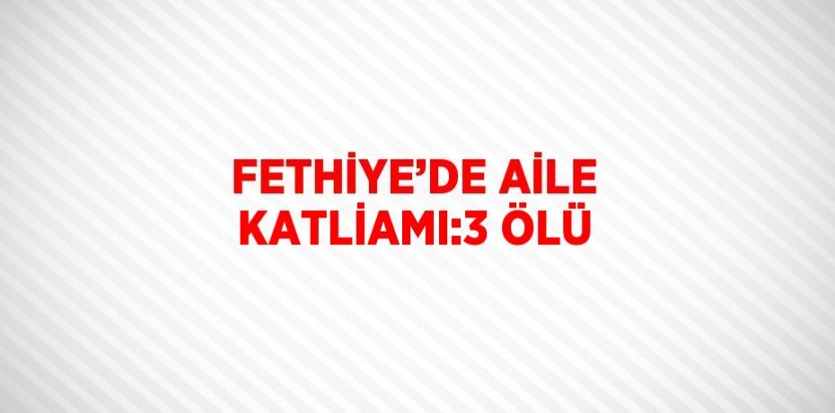 FETHİYE’DE AİLE KATLİAMI:3 ÖLÜ
