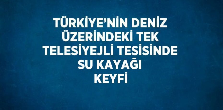 TÜRKİYE’NİN DENİZ ÜZERİNDEKİ TEK TELESİYEJLİ TESİSİNDE SU KAYAĞI KEYFİ