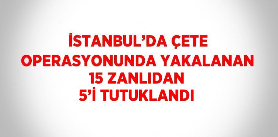 İSTANBUL’DA ÇETE OPERASYONUNDA YAKALANAN 15 ZANLIDAN 5’İ TUTUKLANDI