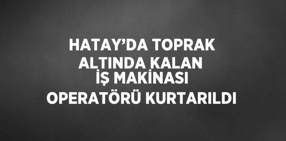 HATAY’DA TOPRAK ALTINDA KALAN İŞ MAKİNASI OPERATÖRÜ KURTARILDI