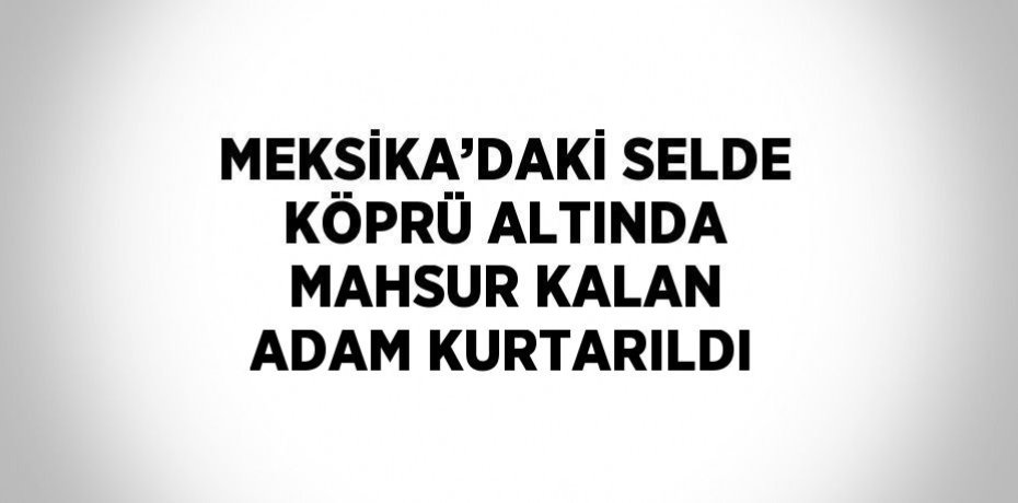 MEKSİKA’DAKİ SELDE KÖPRÜ ALTINDA MAHSUR KALAN ADAM KURTARILDI