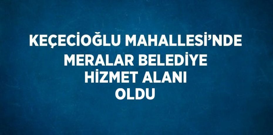 KEÇECİOĞLU MAHALLESİ’NDE MERALAR BELEDİYE HİZMET ALANI OLDU