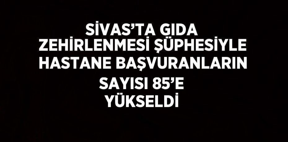 SİVAS’TA GIDA ZEHİRLENMESİ ŞÜPHESİYLE HASTANE BAŞVURANLARIN SAYISI 85’E YÜKSELDİ