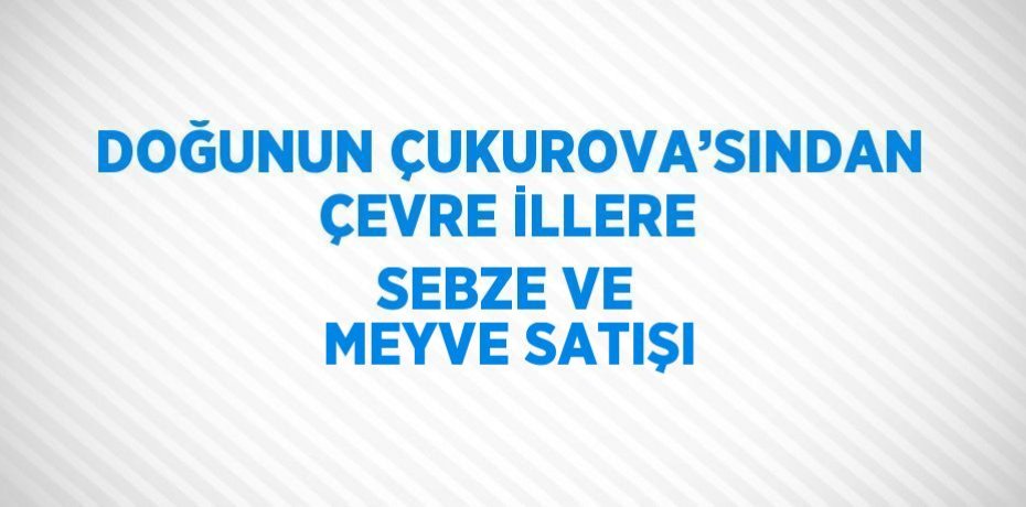 DOĞUNUN ÇUKUROVA’SINDAN ÇEVRE İLLERE SEBZE VE MEYVE SATIŞI