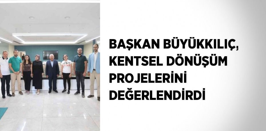 BAŞKAN BÜYÜKKILIÇ, KENTSEL DÖNÜŞÜM PROJELERİNİ DEĞERLENDİRDİ