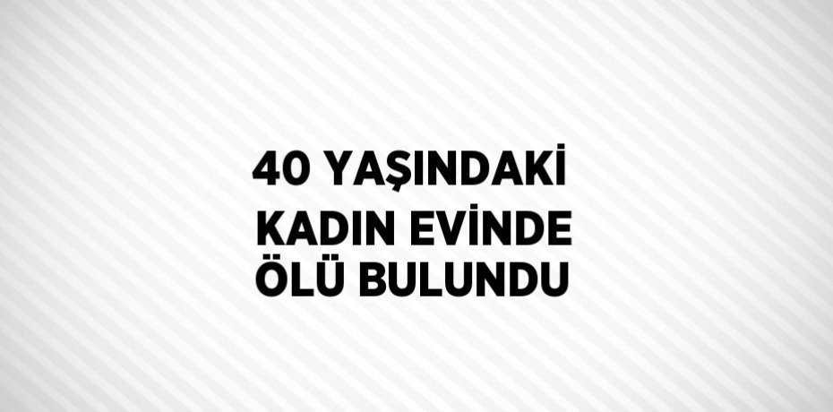 40 YAŞINDAKİ KADIN EVİNDE ÖLÜ BULUNDU