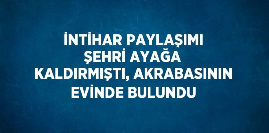 İNTİHAR PAYLAŞIMI ŞEHRİ AYAĞA KALDIRMIŞTI, AKRABASININ EVİNDE BULUNDU